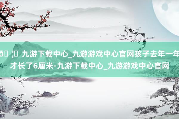 🦄九游下载中心_九游游戏中心官网孩子去年一年才长了6厘米-九游下载中心_九游游戏中心官网