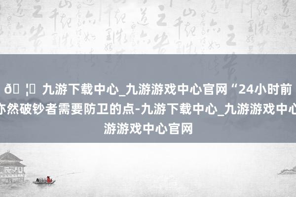 🦄九游下载中心_九游游戏中心官网“24小时前台”亦然破钞者需要防卫的点-九游下载中心_九游游戏中心官网