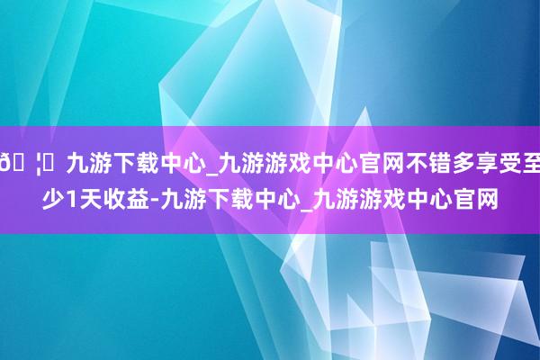 🦄九游下载中心_九游游戏中心官网不错多享受至少1天收益-九游下载中心_九游游戏中心官网