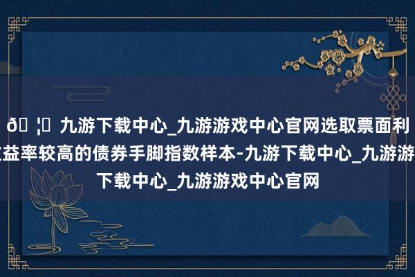 🦄九游下载中心_九游游戏中心官网选取票面利率和到期收益率较高的债券手脚指数样本-九游下载中心_九游游戏中心官网