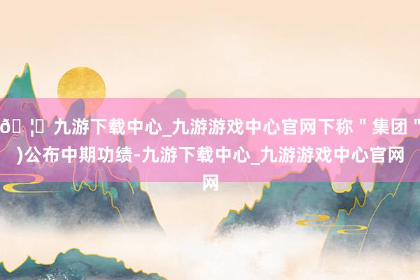 🦄九游下载中心_九游游戏中心官网下称＂集团＂)公布中期功绩-九游下载中心_九游游戏中心官网