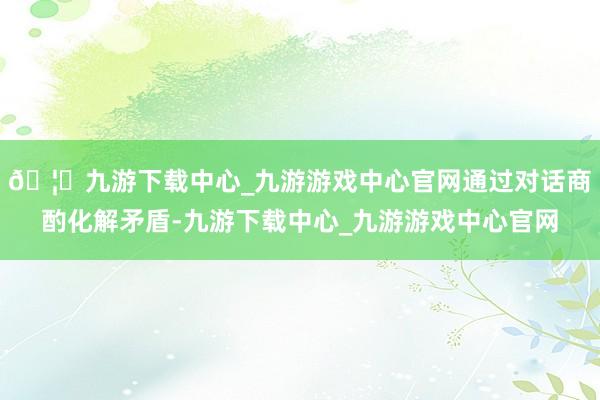 🦄九游下载中心_九游游戏中心官网通过对话商酌化解矛盾-九游下载中心_九游游戏中心官网