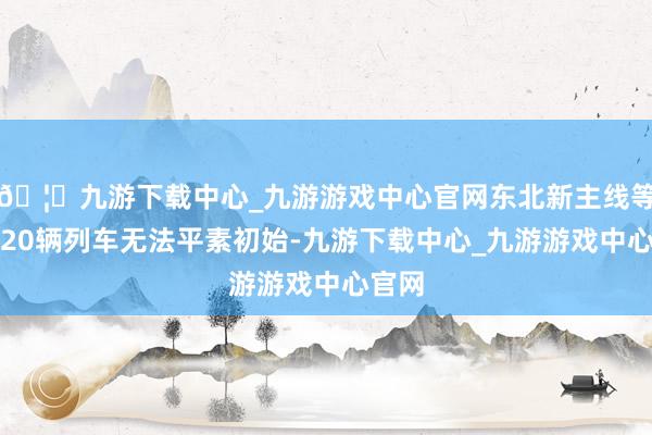 🦄九游下载中心_九游游戏中心官网东北新主线等提升20辆列车无法平素初始-九游下载中心_九游游戏中心官网