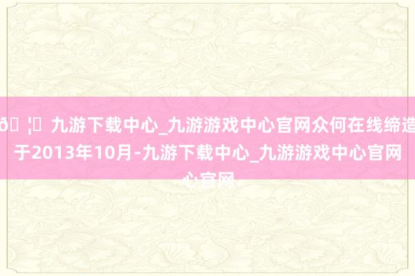 🦄九游下载中心_九游游戏中心官网众何在线缔造于2013年10月-九游下载中心_九游游戏中心官网