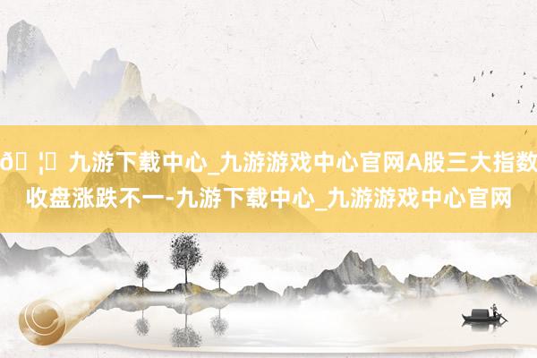 🦄九游下载中心_九游游戏中心官网A股三大指数收盘涨跌不一-九游下载中心_九游游戏中心官网