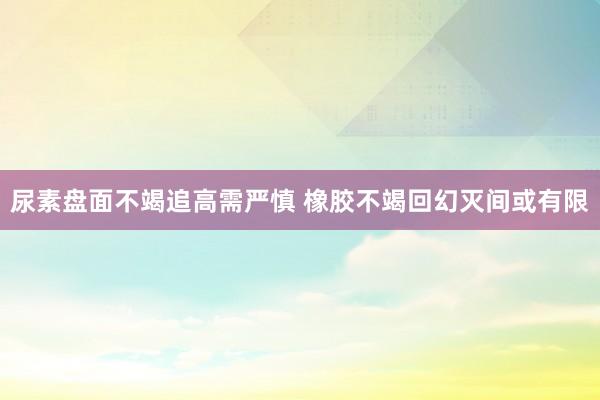 尿素盘面不竭追高需严慎 橡胶不竭回幻灭间或有限