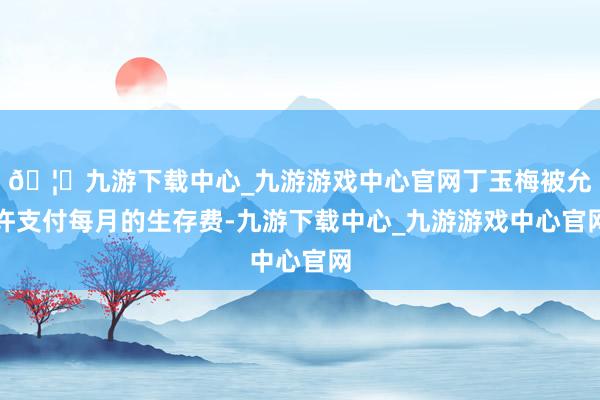 🦄九游下载中心_九游游戏中心官网丁玉梅被允许支付每月的生存费-九游下载中心_九游游戏中心官网