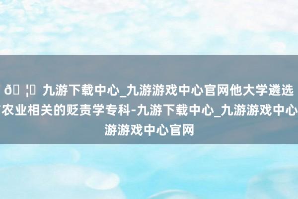 🦄九游下载中心_九游游戏中心官网他大学遴选了与农业相关的贬责学专科-九游下载中心_九游游戏中心官网