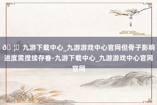 🦄九游下载中心_九游游戏中心官网但骨子影响进度需捏续存眷-九游下载中心_九游游戏中心官网