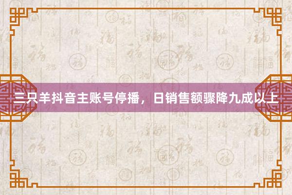 三只羊抖音主账号停播，日销售额骤降九成以上