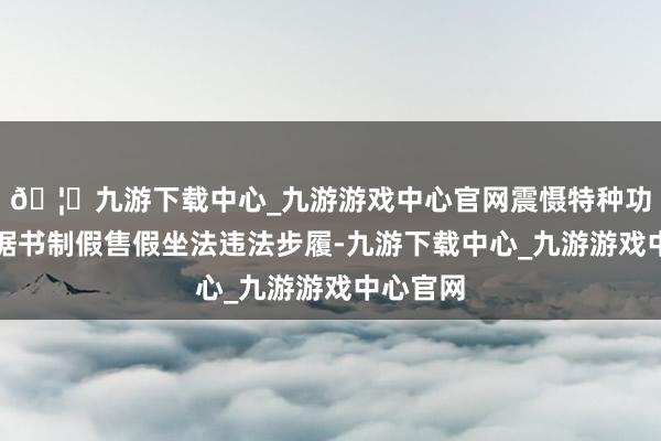 🦄九游下载中心_九游游戏中心官网震慑特种功课经考据书制假售假坐法违法步履-九游下载中心_九游游戏中心官网