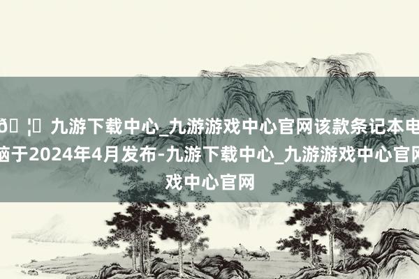 🦄九游下载中心_九游游戏中心官网该款条记本电脑于2024年4月发布-九游下载中心_九游游戏中心官网