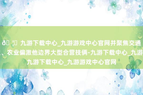 🦄九游下载中心_九游游戏中心官网并聚焦交通、动力、工业、农业偏激他边界大型合营技俩-九游下载中心_九游游戏中心官网