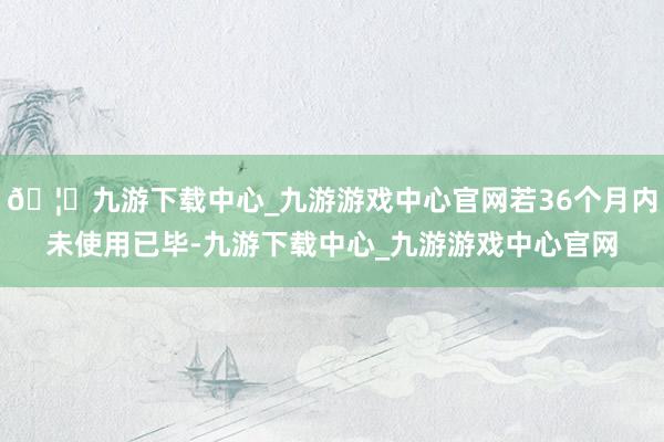 🦄九游下载中心_九游游戏中心官网若36个月内未使用已毕-九游下载中心_九游游戏中心官网