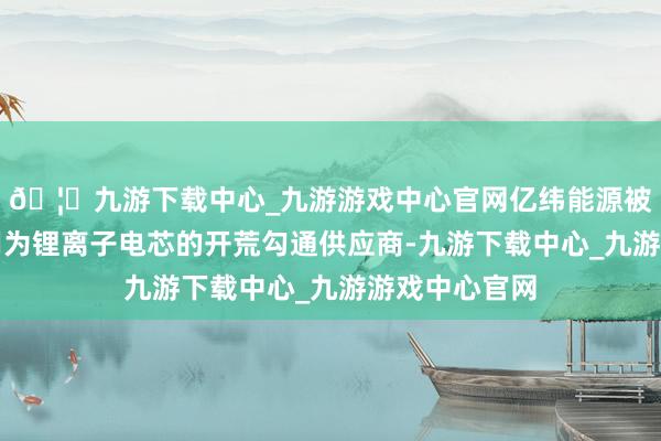 🦄九游下载中心_九游游戏中心官网亿纬能源被零跑科技选用为锂离子电芯的开荒勾通供应商-九游下载中心_九游游戏中心官网