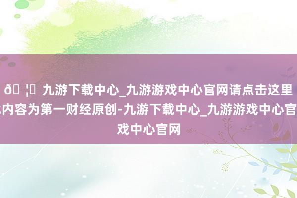 🦄九游下载中心_九游游戏中心官网请点击这里此内容为第一财经原创-九游下载中心_九游游戏中心官网