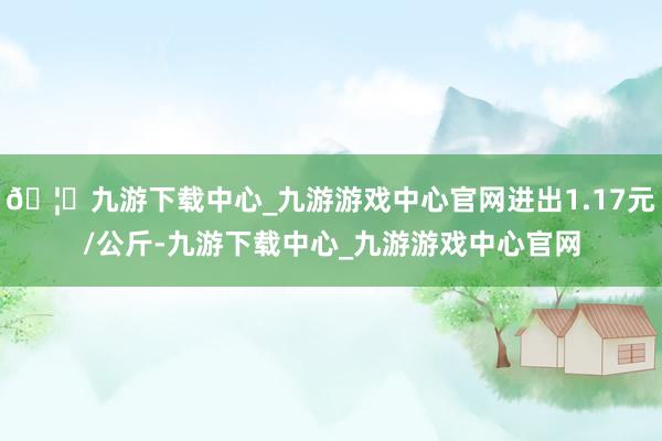 🦄九游下载中心_九游游戏中心官网进出1.17元/公斤-九游下载中心_九游游戏中心官网