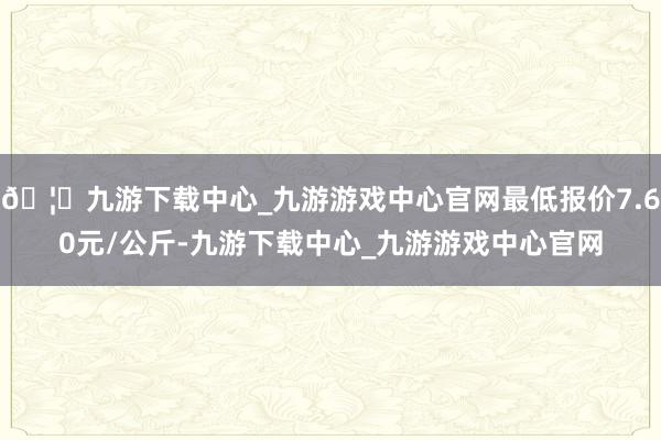 🦄九游下载中心_九游游戏中心官网最低报价7.60元/公斤-九游下载中心_九游游戏中心官网