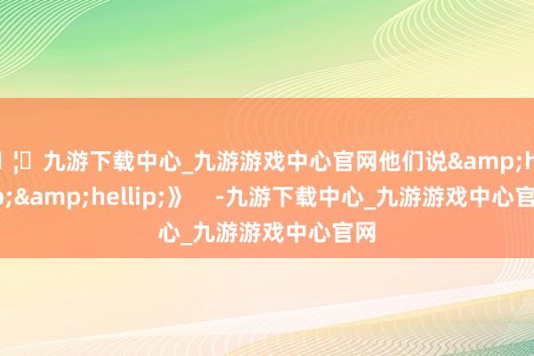 🦄九游下载中心_九游游戏中心官网他们说&hellip;&hellip;》    -九游下载中心_九游游戏中心官网