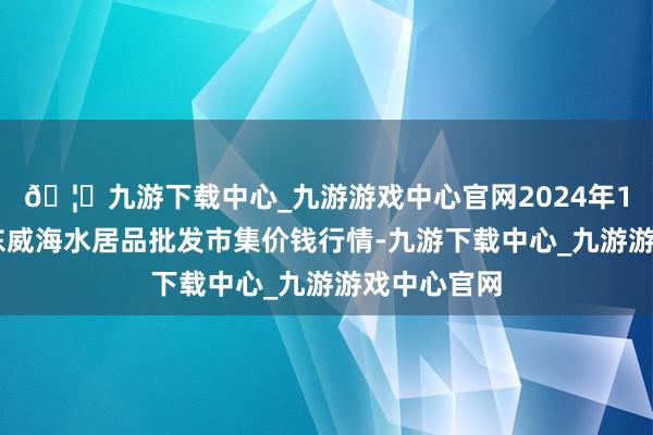 🦄九游下载中心_九游游戏中心官网2024年10月5日山东威海水居品批发市集价钱行情-九游下载中心_九游游戏中心官网