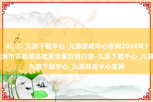 🦄九游下载中心_九游游戏中心官网2024年10月5日山东威海市农副居品批发市集价钱行情-九游下载中心_九游游戏中心官网