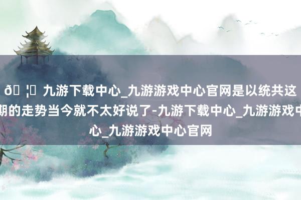 🦄九游下载中心_九游游戏中心官网是以统共这个词假期的走势当今就不太好说了-九游下载中心_九游游戏中心官网