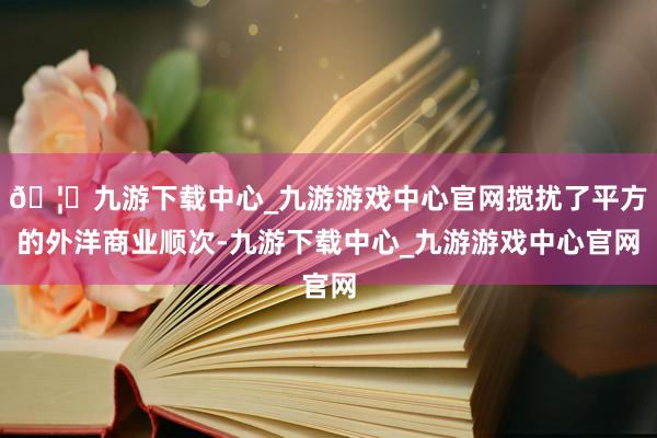 🦄九游下载中心_九游游戏中心官网搅扰了平方的外洋商业顺次-九游下载中心_九游游戏中心官网