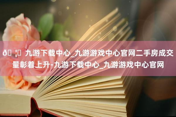 🦄九游下载中心_九游游戏中心官网二手房成交量彰着上升-九游下载中心_九游游戏中心官网