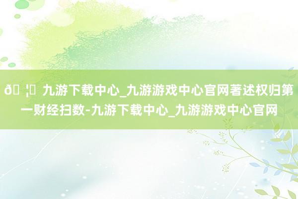 🦄九游下载中心_九游游戏中心官网著述权归第一财经扫数-九游下载中心_九游游戏中心官网