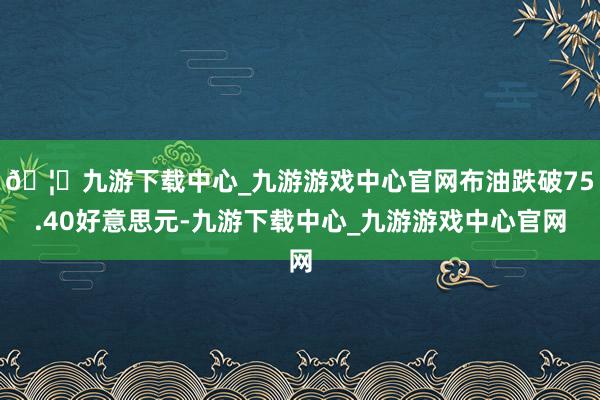 🦄九游下载中心_九游游戏中心官网布油跌破75.40好意思元-九游下载中心_九游游戏中心官网