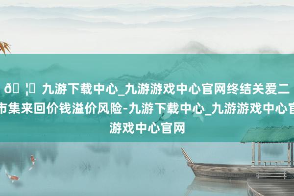 🦄九游下载中心_九游游戏中心官网终结关爱二级市集来回价钱溢价风险-九游下载中心_九游游戏中心官网