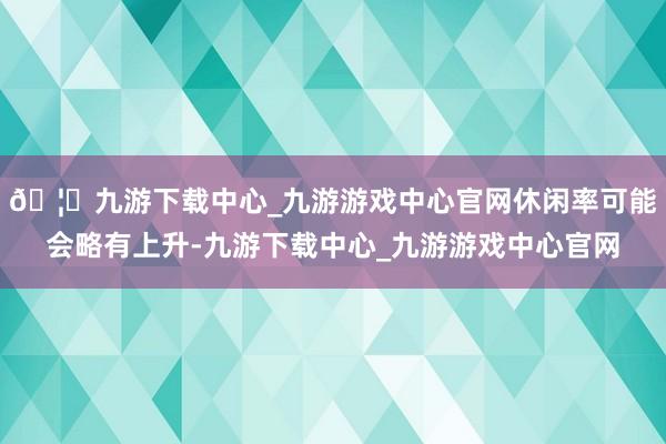 🦄九游下载中心_九游游戏中心官网休闲率可能会略有上升-九游下载中心_九游游戏中心官网