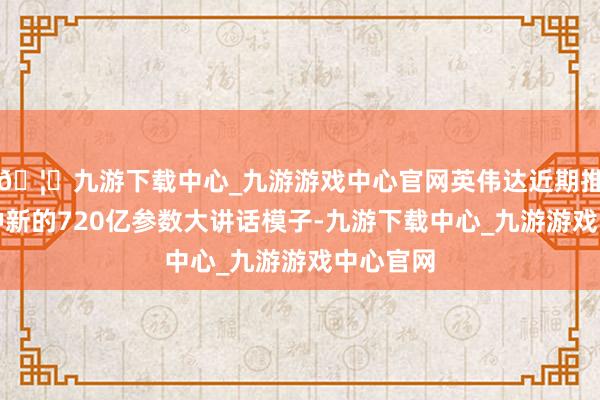 🦄九游下载中心_九游游戏中心官网英伟达近期推出了一种新的720亿参数大讲话模子-九游下载中心_九游游戏中心官网