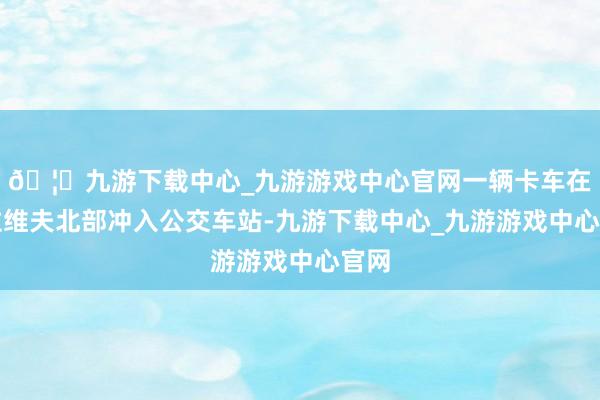 🦄九游下载中心_九游游戏中心官网一辆卡车在特拉维夫北部冲入公交车站-九游下载中心_九游游戏中心官网