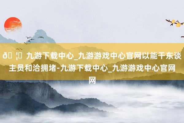 🦄九游下载中心_九游游戏中心官网以能干东谈主员和洽拥堵-九游下载中心_九游游戏中心官网