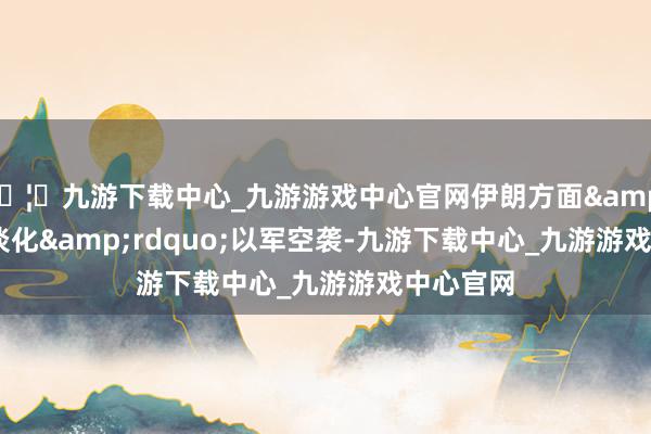 🦄九游下载中心_九游游戏中心官网伊朗方面&ldquo;淡化&rdquo;以军空袭-九游下载中心_九游游戏中心官网