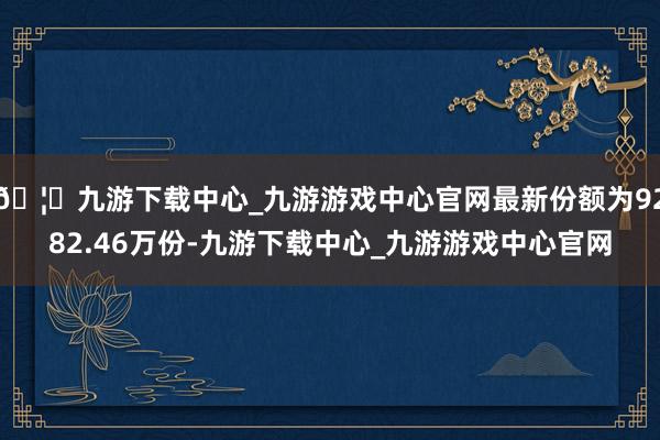 🦄九游下载中心_九游游戏中心官网最新份额为9282.46万份-九游下载中心_九游游戏中心官网