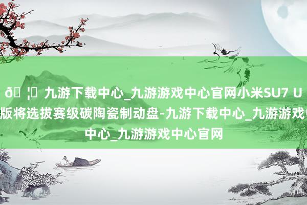 🦄九游下载中心_九游游戏中心官网小米SU7 Ultra量产版将选拔赛级碳陶瓷制动盘-九游下载中心_九游游戏中心官网