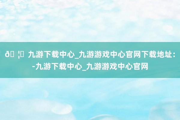 🦄九游下载中心_九游游戏中心官网下载地址：-九游下载中心_九游游戏中心官网