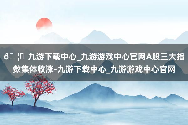 🦄九游下载中心_九游游戏中心官网A股三大指数集体收涨-九游下载中心_九游游戏中心官网