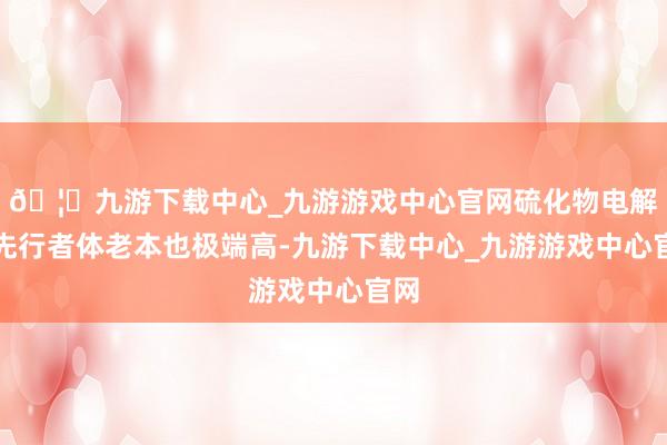 🦄九游下载中心_九游游戏中心官网硫化物电解质先行者体老本也极端高-九游下载中心_九游游戏中心官网