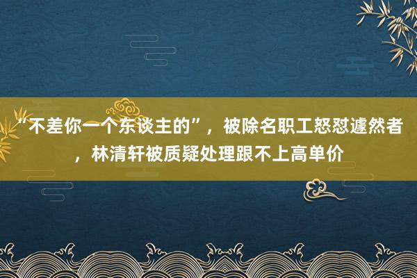 “不差你一个东谈主的”，被除名职工怒怼遽然者，林清轩被质疑处理跟不上高单价