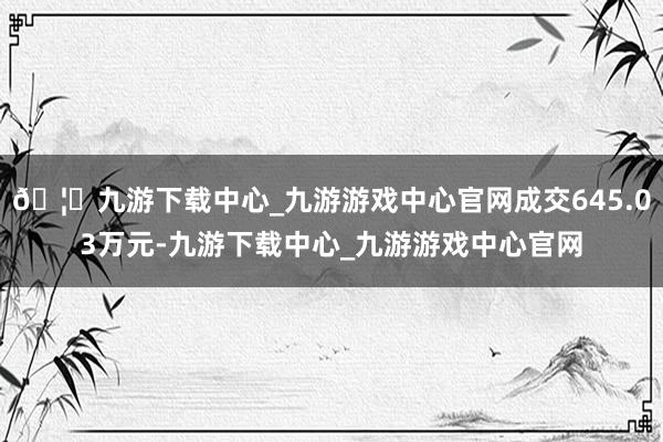 🦄九游下载中心_九游游戏中心官网成交645.03万元-九游下载中心_九游游戏中心官网