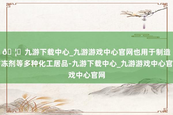 🦄九游下载中心_九游游戏中心官网也用于制造防冻剂等多种化工居品-九游下载中心_九游游戏中心官网