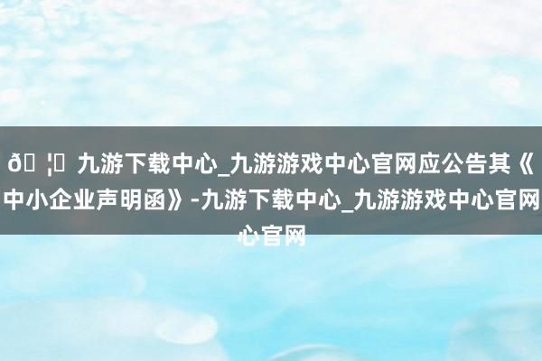 🦄九游下载中心_九游游戏中心官网应公告其《中小企业声明函》-九游下载中心_九游游戏中心官网