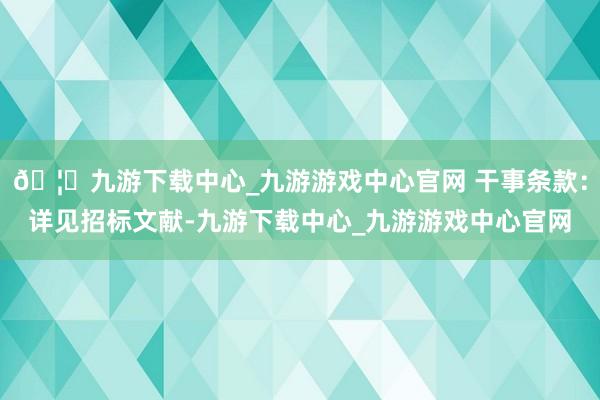 🦄九游下载中心_九游游戏中心官网 干事条款：详见招标文献-九游下载中心_九游游戏中心官网