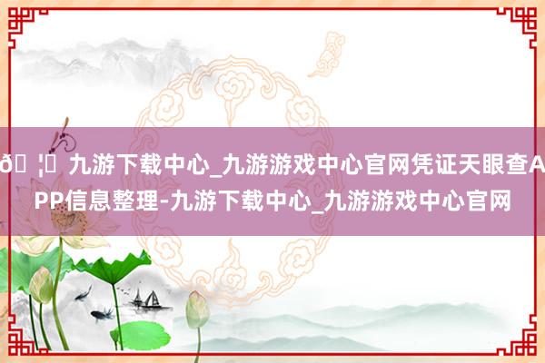 🦄九游下载中心_九游游戏中心官网凭证天眼查APP信息整理-九游下载中心_九游游戏中心官网