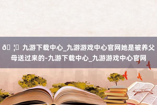 🦄九游下载中心_九游游戏中心官网她是被养父母送过来的-九游下载中心_九游游戏中心官网