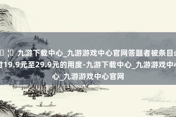 🦄九游下载中心_九游游戏中心官网答题者被条目必须支付19.9元至29.9元的用度-九游下载中心_九游游戏中心官网