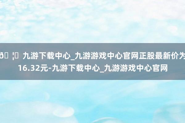 🦄九游下载中心_九游游戏中心官网正股最新价为16.32元-九游下载中心_九游游戏中心官网